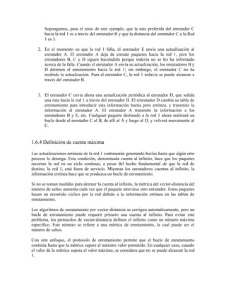 Supongamos, para el resto de este ejemplo, que la ruta preferida del enrutador C
hacia la red 1 es a través del enrutador B y que la distancia del enrutador C a la Red
1 es 3.
2. En el momento en que la red 1 falla, el enrutador E envía una actualización al
enrutador A. El enrutador A deja de enrutar paquetes hacia la red 1, pero los
enrutadores B, C y D siguen haciéndolo porque todavía no se les ha informado
acerca de la falla. Cuando el enrutador A envía su actualización, los enrutadores B y
D detienen el enrutamiento hacia la red 1; sin embargo, el enrutador C no ha
recibido la actualización. Para el enrutador C, la red 1 todavía se puede alcanzar a
través del enrutador B.
3. El enrutador C envía ahora una actualización periódica al enrutador D, que señala
una ruta hacia la red 1 a través del enrutador B. El renrutador D cambia su tabla de
enrutamiento para introducir esta información buena pero errónea, y transmite la
información al enrutador A. El enrutador A transmite la información a los
enrutadores B y E, etc. Cualquier paquete destinado a la red 1 ahora realizará un
bucle desde el enrutador C al B, de allí al A y luego al D, y volverá nuevamente al
C.
1.6.4 Definición de cuenta máxima
Las actualizaciones erróneas de la red 1 continuarán generando bucles hasta que algún otro
proceso lo detenga. Esta condición, denominada cuenta al infinito, hace que los paquetes
recorran la red en un ciclo continuo, a pesar del hecho fundamental de que la red de
destino, la red 1, está fuera de servicio. Mientras los enrutadores cuentan al infinito, la
información errónea hace que se produzca un bucle de enrutamiento.
Si no se toman medidas para detener la cuenta al infinito, la métrica del vector-distancia del
número de saltos aumenta cada vez que el paquete atraviesa otro enrutador. Estos paquetes
hacen un recorrido cíclico por la red debido a la información errónea en las tablas de
enrutamiento.
Los algoritmos de enrutamiento por vector-distancia se corrigen automáticamente, pero un
bucle de enrutamiento puede requerir primero una cuenta al infinito. Para evitar este
problema, los protocolos de vector-distancia definen el infinito como un número máximo
específico. Este número se refiere a una métrica de enrutamiento, la cual puede ser el
número de saltos.
Con este enfoque, el protocolo de enrutamiento permite que el bucle de enrutamiento
continúe hasta que la métrica supere el máximo valor permitido. En cualquier caso, cuando
el valor de la métrica supera el valor máximo, se considera que no se puede alcanzar la red
1.
 