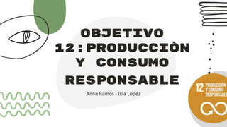 objeTivo
12:producciòn
Y consumo
responsable
Anna Ramos - Ixia Lòpez
 