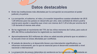Datos destacables
● Entre las instituciones más afectadas por la corrupción se encuentran el poder
judicial y la policía
● La corrupción, el soborno, el robo y la evasión impositiva cuestan alrededor de US $
1,26 billones para los países en desarrollo por año; esta cantidad de dinero podría
usarse para ayudar a aquellos que viven con menos de $ 1.25 al día por encima de $
1.25 durante al menos seis años
● Se ha registrado el nacimiento del 73% de los niños menores de 5 años, pero solo el
46% del África subsahariana ha registrado su nacimiento
● Aproximadamente 28.5 millones de niños en edad escolar primaria que no asisten a
la escuela viven en áreas afectadas por conflictos
● El estado de derecho y el desarrollo tienen una interrelación significativa y se
refuerzan mutuamente, por lo que es esencial para el desarrollo sostenible a nivel
nacional e internacional
● La proporción de presos detenidos sin sentencia se ha mantenido casi constante en
 