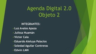 Agenda Digital 2.0
Objeto 2
INTEGRANTES:
Luz Avalos Apaza
Julissa Huamán
Víctor Cala
Eduardo Aleluya Palacios
Soledad Aguilar Contreras
Edwin LMN
 