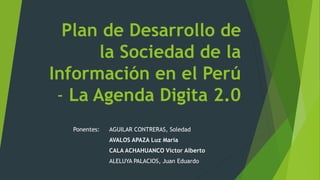 Plan de Desarrollo de
la Sociedad de la
Información en el Perú
- La Agenda Digita 2.0
Ponentes: AGUILAR CONTRERAS, Soledad
AVALOS APAZA Luz María
CALA ACHAHUANCO Víctor Alberto
ALELUYA PALACIOS, Juan Eduardo
 