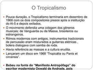 O Tropicalismo
 Pouca duração, o Tropicalismo terminaria em dezembro de
1968 com os dois compositores presos após a instituição
do AI-5 e depois exilados.
 O movimento defendia uma colagem dos gêneros
musicais: de Vanguarda ou de Massa, brasileiros ou
estrangeiros.
 Ritmos modernos com antigos, instrumentos tradicionais
de percussão eram misturados a guitarras elétricas ,
bolera dialogava com samba de roda.
 Havia referência as massas e a cultura erudita.
 Lançaram um disco em 1968 “Tropicália ou Panis et
circensis”.
 Bebeu na fonte do “Manifesto Antropófago” do
escritor modernista Oswald de Andrade, pois
 