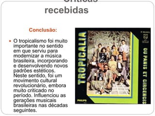 Críticas
recebidas
Conclusão:
 O tropicalismo foi muito
importante no sentido
em que serviu para
modernizar a música
brasileira, incorporando
e desenvolvendo novos
padrões estéticos.
Neste sentido, foi um
movimento cultural
revolucionário, embora
muito criticado no
período. Influenciou as
gerações musicais
brasileiras nas décadas
seguintes.
 
