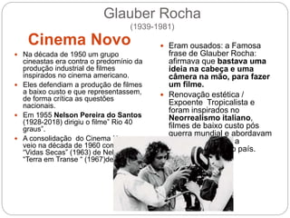 Glauber Rocha
(1939-1981)
Cinema Novo
 Na década de 1950 um grupo
cineastas era contra o predomínio da
produção industrial de filmes
inspirados no cinema americano.
 Eles defendiam a produção de filmes
a baixo custo e que representassem,
de forma crítica as questões
nacionais.
 Em 1955 Nelson Pereira do Santos
(1928-2018) dirigiu o filme” Rio 40
graus”.
 A consolidação do Cinema Novo
veio na década de 1960 com o filme
“Vidas Secas” (1963) de Nelson e
“Terra em Transe “ (1967)de Glauber.
 Eram ousados: a Famosa
frase de Glauber Rocha:
afirmava que bastava uma
ideia na cabeça e uma
câmera na mão, para fazer
um filme.
 Renovação estética /
Expoente Tropicalista e
foram inspirados no
Neorrealismo italiano,
filmes de baixo custo pós
guerra mundial e abordavam
de maneira crítica a
realidade social do país.
 