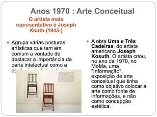 O artista mais
representativo é Joseph
Ksuth (1945-)
 Agrupa várias posturas
artísticas que tem em
comum a vontade de
destacar a importância da
parte intelectual como a
essência do fato artístico.
 A obra Uma e Três
Cadeiras, do artista
americano Joseph
Kosuth. O artista criou,
no ano de 1970, no
MoMa, uma
"Informação",
exposição de arte
conceitual que tinha
como objetivo colocar a
arte como fonte de
informações, e não
como concepção
estética.
Anos 1970 : Arte Conceitual
 