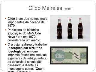  Cildo é um dos nomes mais
importantes da década de
1970.
 Participou da histórica
exposição do MoMA de
Nova York em 1970,
considerada um marco.
 O artista realizou o trabalho
Inserções em circuitos
ideológicos, em que
imprimia frases em cédulas
e garrafas de refrigerante e
as devolvia á circulação,
passando a diante as
mensagens como: “Quem
Cildo Meireles (1948-)
 