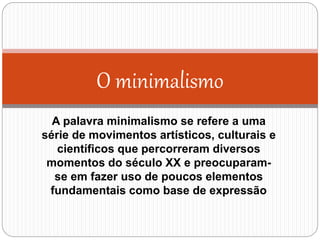O minimalismo
A palavra minimalismo se refere a uma
série de movimentos artísticos, culturais e
científicos que percorreram diversos
momentos do século XX e preocuparam-
se em fazer uso de poucos elementos
fundamentais como base de expressão
 