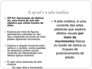  OP Art: Abreviação de Optical
art, uma forma de arte não
objetiva que utiliza ilusões de
ótica.
 Explora por meio de figuras
geométricas coloridas ou não,
que a depender do ponto de vista
podem aparentar movimento.
 Explora a relação funcional entre
retina e o cérebro, certos padrões
de desenhos podem causar
confusão de interpretação com
efeitos ópticos ilusórios.
 É vista como extensão da arte
cinética.
Ou seja: Arte e movimento.
 A arte cinética, é uma
corrente das artes
plásticas que explora
efeitos visuais por
meio de
movimentos físicos
ou ilusão de óptica ou
truques de
posicionamento de
peças.
A op art e a arte cinética
 