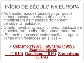 INÍCIO DE SÉCULO NA EUROPA
As transformações tecnológicas que o
mundo passou na virada do século
modificaram as maneiras do homem
perceber a realidade.
O automóvel, o avião, o cinema, deslocaram
e aceleraram o olhar do homem moderno.
 Em meio a essas transformações surgem
várias manifestações artísticas –
 Cubismo (1907), Futurismo (1909),
Expressionismo
(1 910), Dadaísmo (1916), Surrealismo
(1924)
 