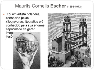 Maurits Cornelis Escher (1898-1972)
 Foi um artista holandês
conhecido pelas
xilogravuras, litografias e é
conhecido pela sua enorme
capacidade de gerar
imagens com efeitos de
ilusões de ótica.
 