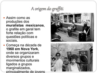 A origem do graffiti
 Assim como as
produções dos
muralistas mexicanos,
o grafite em geral tem
forte relação com
questões políticas e
sociais.
 Começa na década de
1960 em Nova York,
onde se organizaram
diversos grupos e
movimentos culturais
ligados a grupos
marginalizados,
principalmente de jovens
 