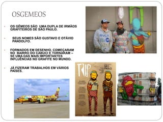 OSGEMEOS
• OS GÊMEOS SÃO UMA DUPLA DE IRMÃOS
GRAFITEIROS DE SÃO PAULO.
• SEUS NOMES SÃO GUSTAVO E OTÁVIO
PANDOLFO.
• FORMADOS EM DESENHO, COMEÇARAM
NO BAIRRO DO CABUCI E TORNARAM –
SE UMA DAS MAIS IMPORTANTES
INFLUÊNCIAS NO GRAFITE NO MUNDO.
• JÁ FIZERAM TRABALHOS EM VÁRIOS
PAÍSES.
 