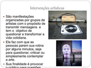 Intervenções artísticas
 São manifestações
organizadas por grupos de
artistas com o propósito de
transmitir mensagens e
tem o objetivo de
questionar e transformar a
vida cotidiana.
 Ela faz com que as
pessoas parem sua rotina
por alguns minutos, seja
para questionar, criticar ou
simplesmente contemplar
a arte.
 Sua finalidade é provocar
 