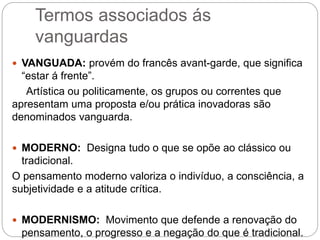 Termos associados ás
vanguardas
 VANGUADA: provém do francês avant-garde, que significa
“estar á frente”.
Artística ou politicamente, os grupos ou correntes que
apresentam uma proposta e/ou prática inovadoras são
denominados vanguarda.
 MODERNO: Designa tudo o que se opõe ao clássico ou
tradicional.
O pensamento moderno valoriza o indivíduo, a consciência, a
subjetividade e a atitude crítica.
 MODERNISMO: Movimento que defende a renovação do
pensamento, o progresso e a negação do que é tradicional.
 