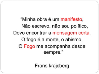 “Minha obra é um manifesto,
Não escrevo, não sou político,
Devo encontrar a mensagem certa,
O fogo é a morte, o abismo,
O Fogo me acompanha desde
sempre.”
Frans krajcberg
 