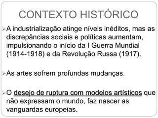 CONTEXTO HISTÓRICO
A industrialização atinge níveis inéditos, mas as
discrepâncias sociais e políticas aumentam,
impulsionando o início da I Guerra Mundial
(1914-1918) e da Revolução Russa (1917).
As artes sofrem profundas mudanças.
O desejo de ruptura com modelos artísticos que
não expressam o mundo, faz nascer as
vanguardas europeias.
 