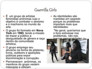 Guerrilla Girls
 É um grupo de artistas
feministas anônimas cujo o
objetivo é combater o sexismo
e o machismo no mundo da
arte.
 O grupo foi formado em Nova
York em 1985, tendo a missão
de trazer a público a
desigualdade de gênero e raça
dentro da comunidade
artística.
 O grupo emprega seu
ativismo na forma de pôsteres,
livros, outdoors e aparições
públicas para expor
discriminação e corrupção.
 Permanecem anônimas, os
membros do grupo vestem
máscaras e utilizam
 As identidades são
mantidas em segredo
porque os problemas
importam mais que
identidades:
"No geral, queríamos que
o foco estivesse nos
problemas, não nas
nossas personalidades ou
nos nossos próprios
trabalhos."
 