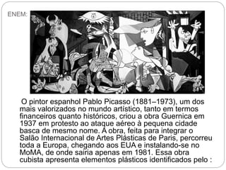 ENEM:
O pintor espanhol Pablo Picasso (1881–1973), um dos
mais valorizados no mundo artístico, tanto em termos
financeiros quanto históricos, criou a obra Guernica em
1937 em protesto ao ataque aéreo à pequena cidade
basca de mesmo nome. A obra, feita para integrar o
Salão Internacional de Artes Plásticas de Paris, percorreu
toda a Europa, chegando aos EUA e instalando-se no
MoMA, de onde sairia apenas em 1981. Essa obra
cubista apresenta elementos plásticos identificados pelo :
 