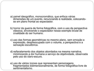 a) painel ideográfico, monocromático, que enfoca várias
dimensões de um evento, renunciando à realidade, colocando-
se em plano frontal ao espectador.
b) horror da guerra de forma fotográfica, com o uso da perspectiva
clássica, envolvendo o espectador nesse exemplo brutal de
crueldade do ser humano.
c) uso das formas geométricas no mesmo plano, sem emoção e
expressão, despreocupado com o volume, a perspectiva e a
sensação escultórica.
d) esfacelamento dos objetos abordados na mesma narrativa,
minimizando a dor humana a serviço da objetividade, observada
pelo uso do claro-escuro.
e) uso de vários ícones que representam personagens
fragmentados bidimensionalmente, de forma fotográfica livre de
sentimentalismo.
 