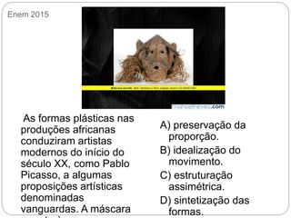 Enem 2015
As formas plásticas nas
produções africanas
conduziram artistas
modernos do início do
século XX, como Pablo
Picasso, a algumas
proposições artísticas
denominadas
vanguardas. A máscara
A) preservação da
proporção.
B) idealização do
movimento.
C) estruturação
assimétrica.
D) sintetização das
formas.
 