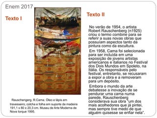 Enem 2017
Texto I
Texto II
Rauschengerg. R.Cama. Òleo e lápis em
travesseiro, colcha e folha em suporte de madeira
191,1 x 80 x 20,3 cm. Museu de Arte Moderna de
Nova Iorque 1995.
No verão de 1954, o artista
Robert Rauschenberg (n1925)
criou o termo combine para se
referir a suas novas obras que
possuíam aspectos tanto da
pintura como da escultura.
Em 1958, Cama foi selecionada
para ser incluída em uma
exposição de jovens artistas
americanos e italianos no Festival
dos Dois Mundos em Spoleto, na
Itália. Os responsáveis pelo
festival, entretanto, se recusaram
a expor a obra e a removeram
para um depósito.
Embora o mundo da arte
debatesse a inovação de se
pendurar uma cama numa
parede, Rauschenberg
considerava sua obra “um dos
mais acolhedores que já pintei,
mas sempre tive medo de que
alguém quisesse se enfiar nela”.
 