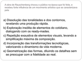 A obra de Rauschenberg chocou o público na época que foi feita, e
recebeu forte influência de um movimento artístico que se caracterizava
pela
a) Dissolução das tonalidades e dos contornos,
revelando uma produção rápida.
b) Exploração insólita de elementos do cotidiano,
dialogando com os ready-mades.
c) Repetição exaustiva de elementos visuais, levando a
simplificação máxima da composição.
d) Incorporação das transformações tecnológicas,
valorizando o dinamismo da vida moderna.
e) Geometrização das formas, diluindo os detalhes sem
se preocupar com a fidelidade ao real.
 