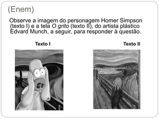 (Enem)
Observe a imagem do personagem Homer Simpson
(texto I) e a tela O grito (texto II), do artista plástico
Edvard Munch, a seguir, para responder à questão.
Texto I Texto II
 