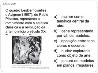 ENEM 2011
O quadro LesDemoiselles
d’Avignon (1907), de Pablo
Picasso, representa o
rompimento com a estética
clássica e a revolução da
arte no início o século XX.
Essa nova tendência se
caracteriza pela :
a) mulher como
temática central da
obra.
b) cena representada
por vários modelos.
c) oposição entre tons
claros e escuros.
d) nudez explorada
como objeto de arte.
e) pintura de modelos
em planos irregulares.
 