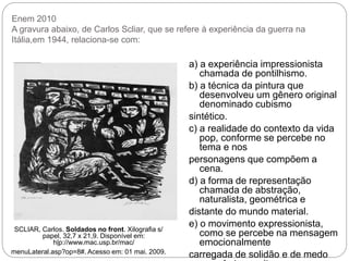 Enem 2010
A gravura abaixo, de Carlos Scliar, que se refere à experiência da guerra na
Itália,em 1944, relaciona-se com:
SCLIAR, Carlos. Soldados no front. Xilografia s/
papel, 32,7 x 21,9. Disponível em:
h|p://www.mac.usp.br/mac/
menuLateral.asp?op=8#. Acesso em: 01 mai. 2009.
a) a experiência impressionista
chamada de pontilhismo.
b) a técnica da pintura que
desenvolveu um gênero original
denominado cubismo
sintético.
c) a realidade do contexto da vida
pop, conforme se percebe no
tema e nos
personagens que compõem a
cena.
d) a forma de representação
chamada de abstração,
naturalista, geométrica e
distante do mundo material.
e) o movimento expressionista,
como se percebe na mensagem
emocionalmente
carregada de solidão e de medo
 