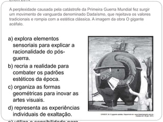 Enem 2014
A perplexidade causada pela catástrofe da Primeira Guerra Mundial fez surgir
um movimento de vanguarda denominado Dadaísmo, que rejeitava os valores
tradicionais e rompia com a estética clássica. A imagem da obra O gigante
acéfalo.
a) explora elementos
sensoriais para explicar a
racionalidade do pós-
guerra.
b) recria a realidade para
combater os padrões
estéticos da época.
c) organiza as formas
geométricas para inovar as
artes visuais.
d) representa as experiências
individuais de exaltação.
 