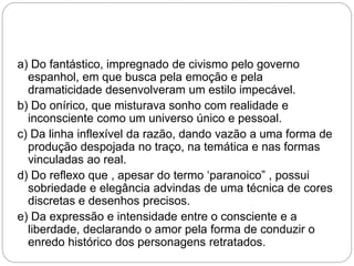 a) Do fantástico, impregnado de civismo pelo governo
espanhol, em que busca pela emoção e pela
dramaticidade desenvolveram um estilo impecável.
b) Do onírico, que misturava sonho com realidade e
inconsciente como um universo único e pessoal.
c) Da linha inflexível da razão, dando vazão a uma forma de
produção despojada no traço, na temática e nas formas
vinculadas ao real.
d) Do reflexo que , apesar do termo ‘paranoico” , possui
sobriedade e elegância advindas de uma técnica de cores
discretas e desenhos precisos.
e) Da expressão e intensidade entre o consciente e a
liberdade, declarando o amor pela forma de conduzir o
enredo histórico dos personagens retratados.
 