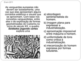 Enem 2011
As vanguardas europeias não
devem ser isoladamente, uma
vez que elas apresentam alguns
conceitos estéticos e visuais que
se aproximam. Com base nos
conceitos vanguardistas, entre
eles o de exploração de formas
geometrizadas do Cubismo,no
início do século XX, o quadro
Soldados jogando cartas
explora uma
LÉGER, F. Soldados jogando cartas. 1917.
FARTHING, S. Coleção Grandes Artistas. Rio de Janeiro:
Sextante, 2009.
a) abordagem
sentimentalista do
homem.
b) imagem plana para
expressar a
industrialização.
c) aproximação impossível
entre máquina e homem.
d) uniformidade de tons
como crítica à
industrialização.
e) mecanização do homem
expressa por formas
tubulares.
 
