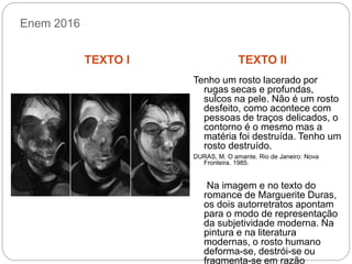 Enem 2016
TEXTO I TEXTO II
Tenho um rosto lacerado por
rugas secas e profundas,
sulcos na pele. Não é um rosto
desfeito, como acontece com
pessoas de traços delicados, o
contorno é o mesmo mas a
matéria foi destruída. Tenho um
rosto destruído.
DURAS, M. O amante. Rio de Janeiro: Nova
Fronteira. 1985.
Na imagem e no texto do
romance de Marguerite Duras,
os dois autorretratos apontam
para o modo de representação
da subjetividade moderna. Na
pintura e na literatura
modernas, o rosto humano
deforma-se, destrói-se ou
fragmenta-se em razão
 