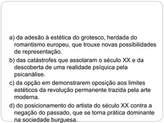 a) da adesão à estética do grotesco, herdada do
romantismo europeu, que trouxe novas possibilidades
de representação.
b) das catástrofes que assolaram o século XX e da
descoberta de uma realidade psíquica pela
psicanálise.
c) da opção em demonstrarem oposição aos limites
estéticos da revolução permanente trazida pela arte
moderna.
d) do posicionamento do artista do século XX contra a
negação do passado, que se torna prática dominante
na sociedade burguesa.
 