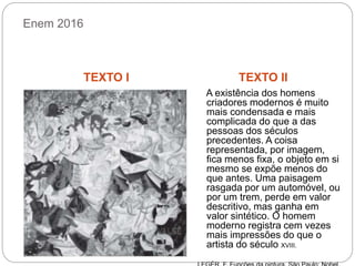 Enem 2016
TEXTO I TEXTO II
A existência dos homens
criadores modernos é muito
mais condensada e mais
complicada do que a das
pessoas dos séculos
precedentes. A coisa
representada, por imagem,
fica menos fixa, o objeto em si
mesmo se expõe menos do
que antes. Uma paisagem
rasgada por um automóvel, ou
por um trem, perde em valor
descritivo, mas ganha em
valor sintético. O homem
moderno registra cem vezes
mais impressões do que o
artista do século XVIII.
 