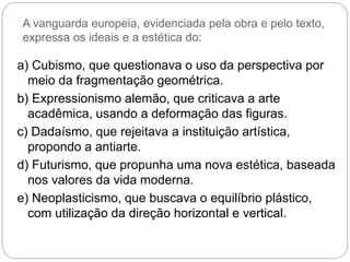 A vanguarda europeia, evidenciada pela obra e pelo texto,
expressa os ideais e a estética do:
a) Cubismo, que questionava o uso da perspectiva por
meio da fragmentação geométrica.
b) Expressionismo alemão, que criticava a arte
acadêmica, usando a deformação das figuras.
c) Dadaísmo, que rejeitava a instituição artística,
propondo a antiarte.
d) Futurismo, que propunha uma nova estética, baseada
nos valores da vida moderna.
e) Neoplasticismo, que buscava o equilíbrio plástico,
com utilização da direção horizontal e vertical.
 
