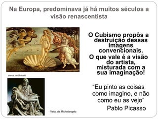 Na Europa, predominava já há muitos séculos a
visão renascentista
O Cubismo propôs a
destruição dessas
imagens
convencionais.
O que vale é a visão
do artista,
misturada com a
sua imaginação!
“Eu pinto as coisas
como imagino, e não
como eu as vejo”
Pablo Picasso
Venus, de Boticelli
Pietá, de Michelangelo
 