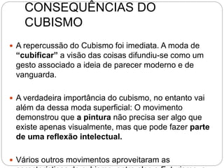 CONSEQUÊNCIAS DO
CUBISMO
 A repercussão do Cubismo foi imediata. A moda de
“cubificar” a visão das coisas difundiu-se como um
gesto associado a ideia de parecer moderno e de
vanguarda.
 A verdadeira importância do cubismo, no entanto vai
além da dessa moda superficial: O movimento
demonstrou que a pintura não precisa ser algo que
existe apenas visualmente, mas que pode fazer parte
de uma reflexão intelectual.
 Vários outros movimentos aproveitaram as
 