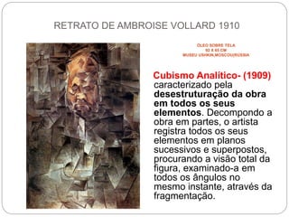 RETRATO DE AMBROISE VOLLARD 1910
ÓLEO SOBRE TELA
92 X 65 CM
MUSEU USHKIN,MOSCOU(RÚSSIA
Cubismo Analítico- (1909)
caracterizado pela
desestruturação da obra
em todos os seus
elementos. Decompondo a
obra em partes, o artista
registra todos os seus
elementos em planos
sucessivos e superpostos,
procurando a visão total da
figura, examinado-a em
todos os ângulos no
mesmo instante, através da
fragmentação.
 