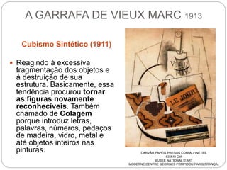 A GARRAFA DE VIEUX MARC 1913
Cubismo Sintético (1911)
 Reagindo à excessiva
fragmentação dos objetos e
à destruição de sua
estrutura. Basicamente, essa
tendência procurou tornar
as figuras novamente
reconhecíveis. Também
chamado de Colagem
porque introduz letras,
palavras, números, pedaços
de madeira, vidro, metal e
até objetos inteiros nas
pinturas. CARVÃO,PAPÉIS PRESOS COM ALFINETES
63 X49 CM
MUSÉE NATIONAL D’ART
MODERNE,CENTRE GEORGES POMPIDOU,PARIS(FRANÇA)
 