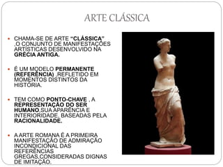 ARTE CLÁSSICA
 CHAMA-SE DE ARTE “CLÁSSICA”
,O CONJUNTO DE MANIFESTAÇÕES
ARTÍSTICAS DESENVOLVIDO NA
GRÉCIA ANTIGA.
 É UM MODELO PERMANENTE
(REFERÊNCIA) ,REFLETIDO EM
MOMENTOS DISTINTOS DA
HISTÓRIA.
 TEM COMO PONTO-CHAVE , A
REPRESENTAÇÃO DO SER
HUMANO,SUA APARÊNCIA E
INTERIORIDADE, BASEADAS PELA
RACIONALIDADE.
 A ARTE ROMANA É A PRIMEIRA
MANIFESTAÇÃO DE ADMIRAÇÃO
INCONDICIONAL DAS
REFERÊNCIAS
GREGAS,CONSIDERADAS DIGNAS
DE IMITAÇÃO.
 