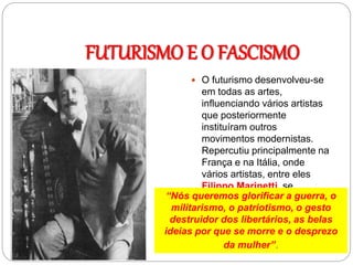 FUTURISMO E O FASCISMO
 O futurismo desenvolveu-se
em todas as artes,
influenciando vários artistas
que posteriormente
instituíram outros
movimentos modernistas.
Repercutiu principalmente na
França e na Itália, onde
vários artistas, entre eles
Filippo Marinetti, se
identificaram com o
fascismo.
“Nós queremos glorificar a guerra, o
militarismo, o patriotismo, o gesto
destruidor dos libertários, as belas
ideias por que se morre e o desprezo
da mulher”.
 