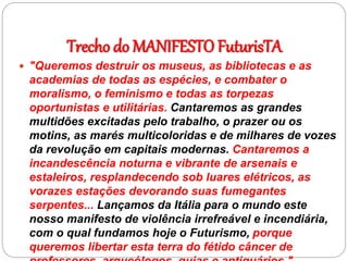 Trecho do MANIFESTO FuturisTA
 "Queremos destruir os museus, as bibliotecas e as
academias de todas as espécies, e combater o
moralismo, o feminismo e todas as torpezas
oportunistas e utilitárias. Cantaremos as grandes
multidões excitadas pelo trabalho, o prazer ou os
motins, as marés multicoloridas e de milhares de vozes
da revolução em capitais modernas. Cantaremos a
incandescência noturna e vibrante de arsenais e
estaleiros, resplandecendo sob luares elétricos, as
vorazes estações devorando suas fumegantes
serpentes... Lançamos da Itália para o mundo este
nosso manifesto de violência irrefreável e incendiária,
com o qual fundamos hoje o Futurismo, porque
queremos libertar esta terra do fétido câncer de
 