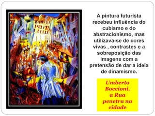 Umberto
Boccioni,
a Rua
penetra na
cidade
A pintura futurista
recebeu influência do
cubismo e do
abstracionismo, mas
utilizava-se de cores
vivas , contrastes e a
sobreposição das
imagens com a
pretensão de dar a ideia
de dinamismo.
 