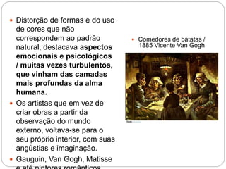  Distorção de formas e do uso
de cores que não
correspondem ao padrão
natural, destacava aspectos
emocionais e psicológicos
/ muitas vezes turbulentos,
que vinham das camadas
mais profundas da alma
humana.
 Os artistas que em vez de
criar obras a partir da
observação do mundo
externo, voltava-se para o
seu próprio interior, com suas
angústias e imaginação.
 Gauguin, Van Gogh, Matisse
 Comedores de batatas /
1885 Vicente Van Gogh
 