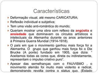 Características
 Deformação visual, até mesmo CARICATURA;
 Reflexão individual e subjetiva;
 Tem uma visão anti-romântica do mundo;
 Queriam mostrar uma obra com reflexo da angústia e
ansiedade que dominavam os círculos artísticos e
intelectuais da Alemanha durante os anos anteriores
à Primeira Guerra Mundial (1914-1918).
 O país em que o movimento ganhou mais força foi a
Alemanha. O grupo que ganhou mais força foi o Die
Brucke (A ponte) fundado em 1905, que dizia: “
Aceitamos todas as cores que, direta ou indiretamente,
representam o impulso criativo puro”.
 Apesar das semelhanças com o FAUVISMO , o
movimento alemão foi muito mais violento e radical,
demonstrando revolta contra o status quo. (Estado
 