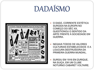 DADAÍSMO
 O DADÁ, CORRENTE ESTÉTICA
SURGIDA NA EUROPA NO
COMEÇO DO SÉC XX,
QUESTIONOU O SENTIDO DA
ARTE FRENTE Á SOCIEDADE EM
GUERRA.
 NEGAVA TODOS OS VALORES
CULTURAIS ESTABELECIDOS E A
LOUCURA DESTRUÍDORA DA
PRIMEIRA GUERRA MUNDIAL.
 SURGIU EM 1916 EM ZURIQUE,
NA SUIÇA, EM UM CLUBE
NOTURNO CABARET VOLTAIRE.
 