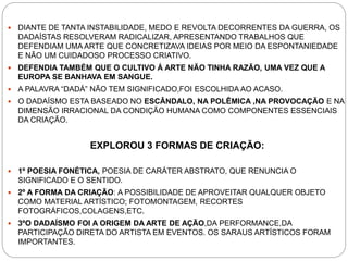  DIANTE DE TANTA INSTABILIDADE, MEDO E REVOLTA DECORRENTES DA GUERRA, OS
DADAÍSTAS RESOLVERAM RADICALIZAR, APRESENTANDO TRABALHOS QUE
DEFENDIAM UMA ARTE QUE CONCRETIZAVA IDEIAS POR MEIO DA ESPONTANIEDADE
E NÃO UM CUIDADOSO PROCESSO CRIATIVO.
 DEFENDIA TAMBÉM QUE O CULTIVO Á ARTE NÃO TINHA RAZÃO, UMA VEZ QUE A
EUROPA SE BANHAVA EM SANGUE.
 A PALAVRA “DADÁ” NÃO TEM SIGNIFICADO,FOI ESCOLHIDA AO ACASO.
 O DADAÍSMO ESTA BASEADO NO ESCÂNDALO, NA POLÊMICA ,NA PROVOCAÇÃO E NA
DIMENSÃO IRRACIONAL DA CONDIÇÃO HUMANA COMO COMPONENTES ESSENCIAIS
DA CRIAÇÃO.
EXPLOROU 3 FORMAS DE CRIAÇÃO:
 1º POESIA FONÉTICA, POESIA DE CARÁTER ABSTRATO, QUE RENUNCIA O
SIGNIFICADO E O SENTIDO.
 2º A FORMA DA CRIAÇÃO: A POSSIBILIDADE DE APROVEITAR QUALQUER OBJETO
COMO MATERIAL ARTÍSTICO; FOTOMONTAGEM, RECORTES
FOTOGRÁFICOS,COLAGENS,ETC.
 3ºO DADAÍSMO FOI A ORIGEM DA ARTE DE AÇÃO,DA PERFORMANCE,DA
PARTICIPAÇÃO DIRETA DO ARTISTA EM EVENTOS. OS SARAUS ARTÍSTICOS FORAM
IMPORTANTES.
 