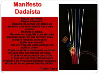 Pegue um jornal.
Pegue a tesoura.
Escolha no jornal um artigo do
tamanho que você deseja dar a seu
poema.
Recorte o artigo.
Recorte em seguida com atenção
algumas palavras que formam esse
artigo e meta-as num saco.
Agite suavemente.
Tire em seguida cada pedaço um
após o outro.
Copie conscienciosamente na ordem
em que elas são tiradas do saco.
O poema se parecerá com você.
E ei-lo um escritor infinitamente
original e de uma sensibilidade graciosa,
ainda que incompreendido do público.
Tristan Tzara
Manifesto
Dadaísta
 