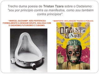 Trecho duma poesia de Tristan Tzara sobre o Dadaísmo:
"sou por princípio contra os manifestos, como sou também
contra princípios".
* MARCEL DUCHAMP: NÃO PERTENCEU
FORMALMENTE A NENHUM GRUPO, DIALOGA COM
O DADAÍSMO,FUTURISMO E CUBISMO.
* MANIFESTO: DECLARAÇÃO TRAZIDA A PÚBLICO.
 